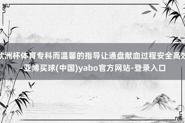 欧洲杯体育专科而温馨的指导让通盘献血过程安全高效-亚博买球(中国)yabo官方网站-登录入口