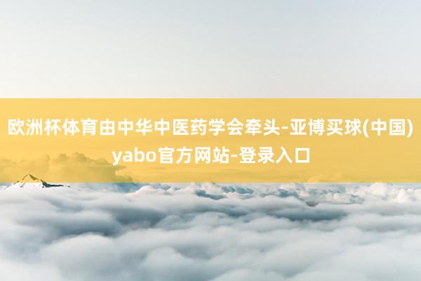 欧洲杯体育由中华中医药学会牵头-亚博买球(中国)yabo官方网站-登录入口