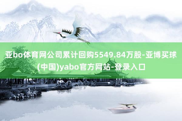 亚bo体育网公司累计回购5549.84万股-亚博买球(中国)yabo官方网站-登录入口