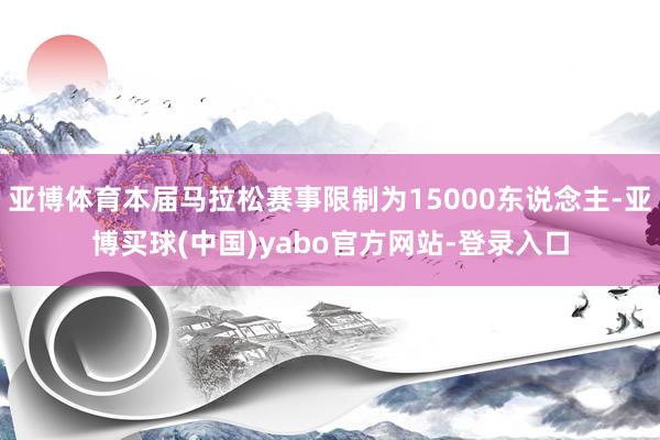 亚博体育本届马拉松赛事限制为15000东说念主-亚博买球(中国)yabo官方网站-登录入口