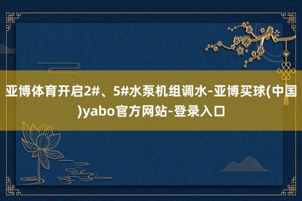 亚博体育开启2#、5#水泵机组调水-亚博买球(中国)yabo官方网站-登录入口