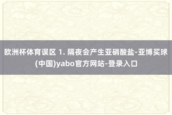 欧洲杯体育误区 1. 隔夜会产生亚硝酸盐-亚博买球(中国)yabo官方网站-登录入口