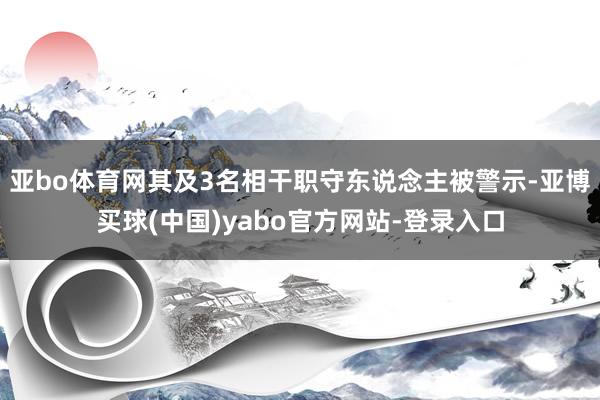 亚bo体育网其及3名相干职守东说念主被警示-亚博买球(中国)yabo官方网站-登录入口