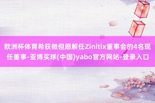 欧洲杯体育希荻微但愿解任Zinitix董事会的4名现任董事-亚博买球(中国)yabo官方网站-登录入口