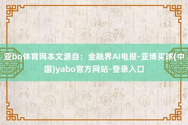 亚bo体育网本文源自：金融界AI电报-亚博买球(中国)yabo官方网站-登录入口