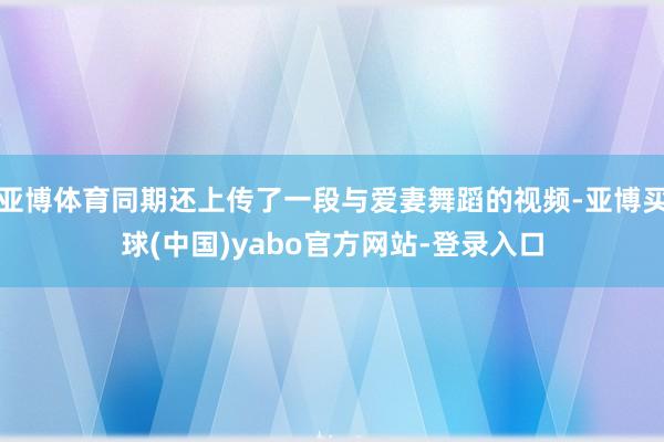 亚博体育同期还上传了一段与爱妻舞蹈的视频-亚博买球(中国)yabo官方网站-登录入口