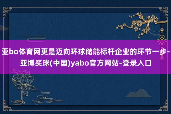 亚bo体育网更是迈向环球储能标杆企业的环节一步-亚博买球(中国)yabo官方网站-登录入口
