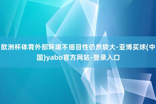 欧洲杯体育外部环境不细目性仍然较大-亚博买球(中国)yabo官方网站-登录入口