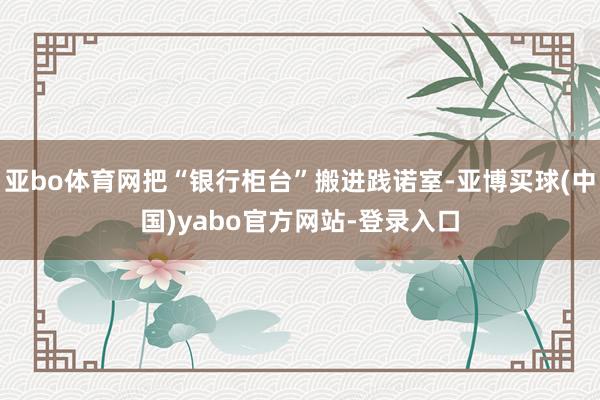 亚bo体育网把“银行柜台”搬进践诺室-亚博买球(中国)yabo官方网站-登录入口
