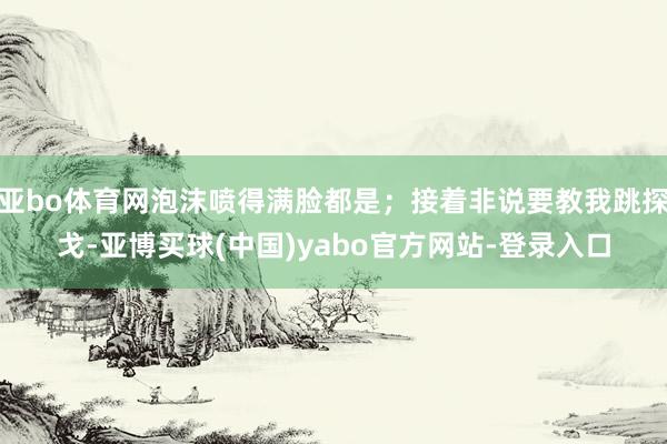 亚bo体育网泡沫喷得满脸都是；接着非说要教我跳探戈-亚博买球(中国)yabo官方网站-登录入口