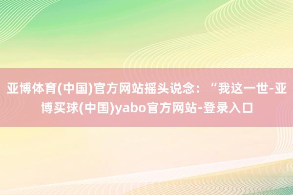 亚博体育(中国)官方网站摇头说念：“我这一世-亚博买球(中国)yabo官方网站-登录入口
