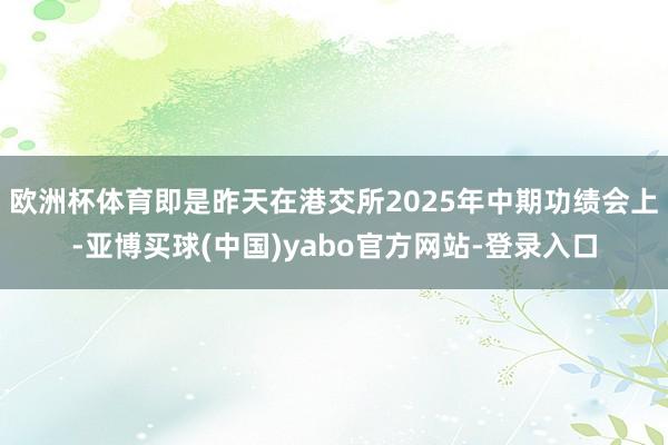 欧洲杯体育即是昨天在港交所2025年中期功绩会上-亚博买球(中国)yabo官方网站-登录入口