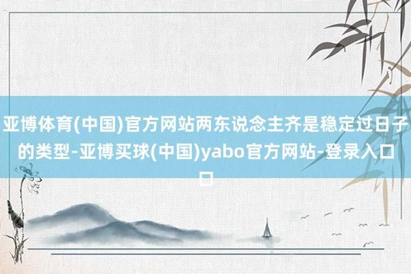 亚博体育(中国)官方网站两东说念主齐是稳定过日子的类型-亚博买球(中国)yabo官方网站-登录入口