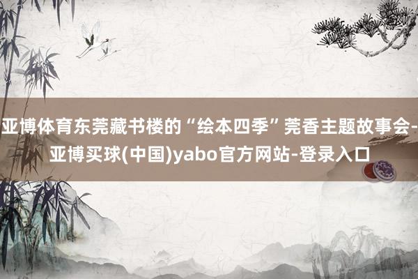 亚博体育东莞藏书楼的“绘本四季”莞香主题故事会-亚博买球(中国)yabo官方网站-登录入口