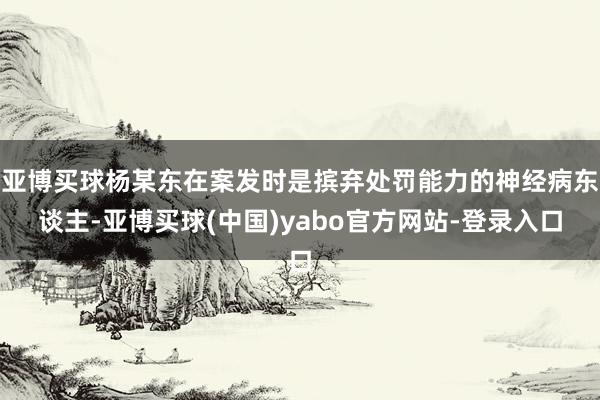 亚博买球杨某东在案发时是摈弃处罚能力的神经病东谈主-亚博买球(中国)yabo官方网站-登录入口