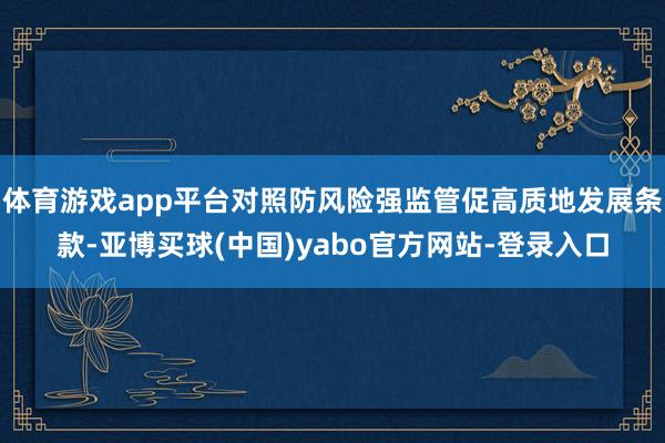 体育游戏app平台对照防风险强监管促高质地发展条款-亚博买球(中国)yabo官方网站-登录入口