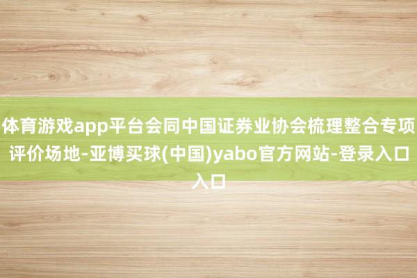 体育游戏app平台会同中国证券业协会梳理整合专项评价场地-亚博买球(中国)yabo官方网站-登录入口