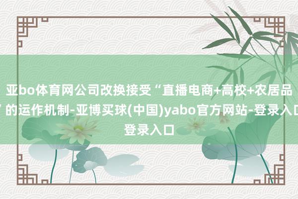 亚bo体育网公司改换接受“直播电商+高校+农居品”的运作机制-亚博买球(中国)yabo官方网站-登录入口