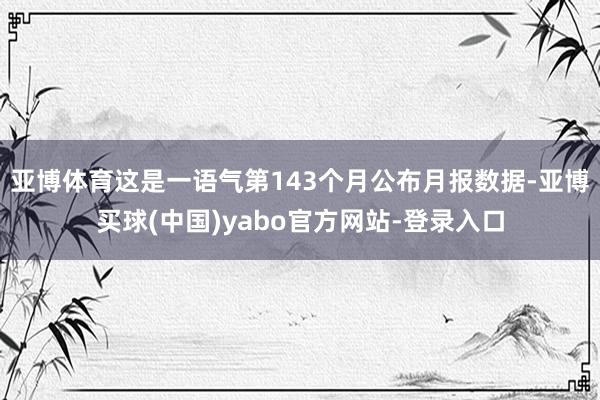 亚博体育这是一语气第143个月公布月报数据-亚博买球(中国)yabo官方网站-登录入口