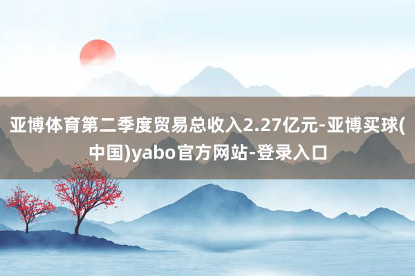 亚博体育第二季度贸易总收入2.27亿元-亚博买球(中国)yabo官方网站-登录入口