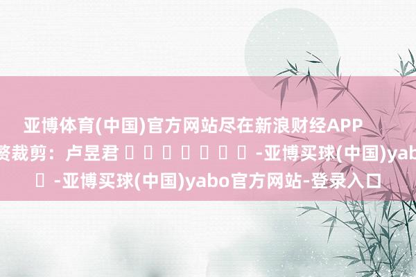 亚博体育(中国)官方网站尽在新浪财经APP            						累赘裁剪:卢昱君 							-亚博买球(中国)yabo官方网站-登录入口