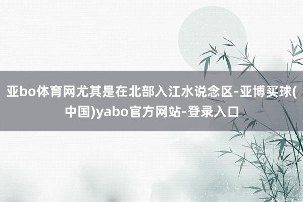 亚bo体育网尤其是在北部入江水说念区-亚博买球(中国)yabo官方网站-登录入口