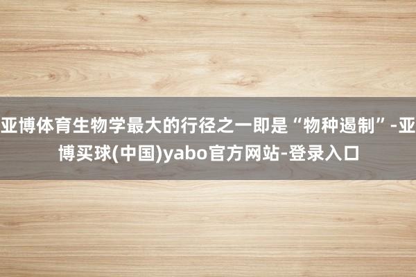 亚博体育生物学最大的行径之一即是“物种遏制”-亚博买球(中国)yabo官方网站-登录入口