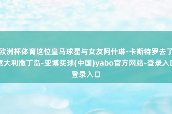 欧洲杯体育这位皇马球星与女友阿什琳-卡斯特罗去了意大利撒丁岛-亚博买球(中国)yabo官方网站-登录入口