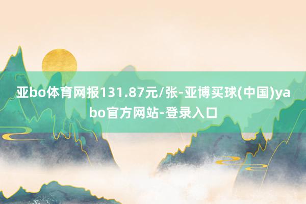 亚bo体育网报131.87元/张-亚博买球(中国)yabo官方网站-登录入口