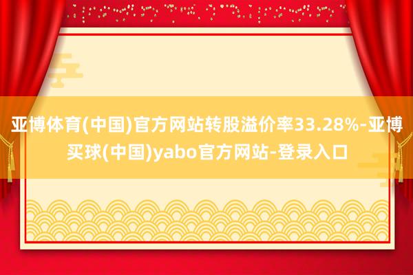 亚博体育(中国)官方网站转股溢价率33.28%-亚博买球(中国)yabo官方网站-登录入口