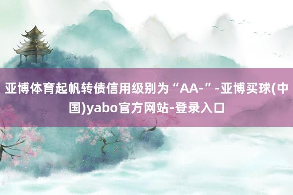 亚博体育起帆转债信用级别为“AA-”-亚博买球(中国)yabo官方网站-登录入口