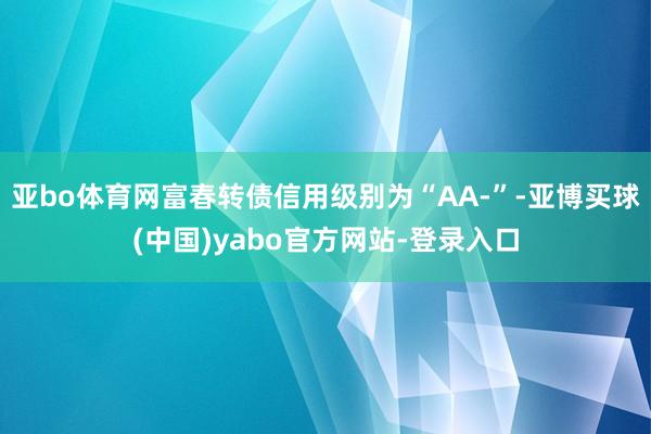 亚bo体育网富春转债信用级别为“AA-”-亚博买球(中国)yabo官方网站-登录入口