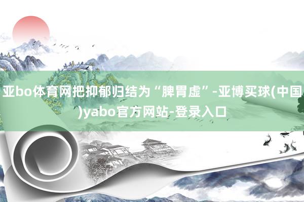 亚bo体育网把抑郁归结为“脾胃虚”-亚博买球(中国)yabo官方网站-登录入口