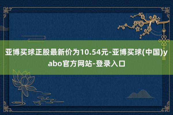 亚博买球正股最新价为10.54元-亚博买球(中国)yabo官方网站-登录入口