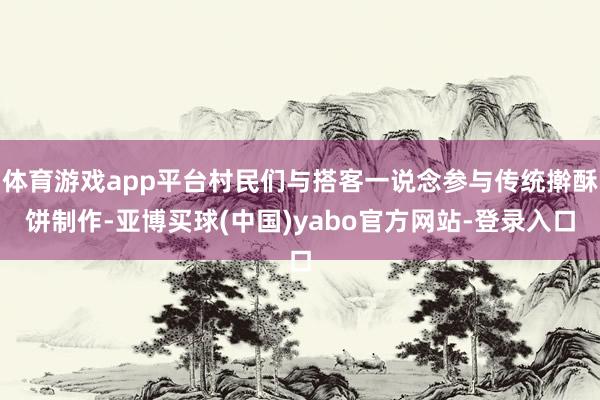 体育游戏app平台村民们与搭客一说念参与传统擀酥饼制作-亚博买球(中国)yabo官方网站-登录入口