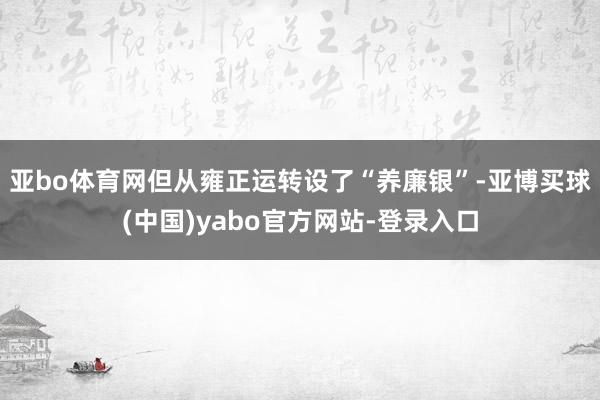 亚bo体育网但从雍正运转设了“养廉银”-亚博买球(中国)yabo官方网站-登录入口