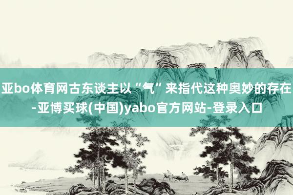 亚bo体育网古东谈主以“气”来指代这种奥妙的存在-亚博买球(中国)yabo官方网站-登录入口