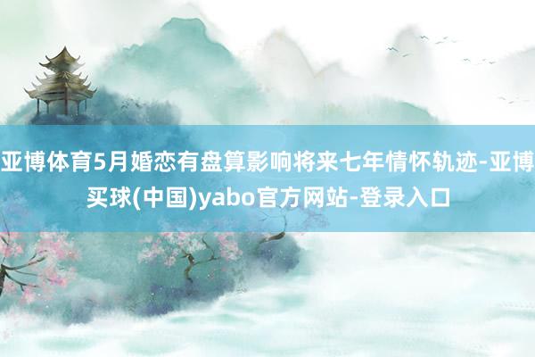 亚博体育5月婚恋有盘算影响将来七年情怀轨迹-亚博买球(中国)yabo官方网站-登录入口