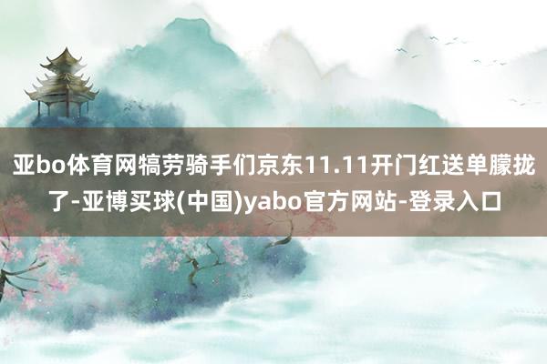 亚bo体育网犒劳骑手们京东11.11开门红送单朦拢了-亚博买球(中国)yabo官方网站-登录入口