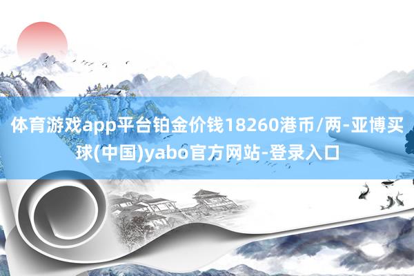 体育游戏app平台铂金价钱18260港币/两-亚博买球(中国)yabo官方网站-登录入口