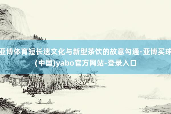 亚博体育短长遗文化与新型茶饮的故意勾通-亚博买球(中国)yabo官方网站-登录入口