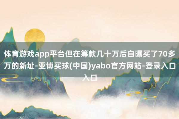 体育游戏app平台但在筹款几十万后自曝买了70多万的新址-亚博买球(中国)yabo官方网站-登录入口