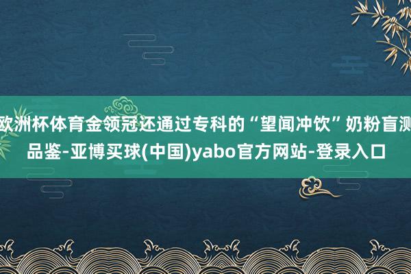 欧洲杯体育金领冠还通过专科的“望闻冲饮”奶粉盲测品鉴-亚博买球(中国)yabo官方网站-登录入口