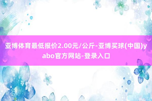 亚博体育最低报价2.00元/公斤-亚博买球(中国)yabo官方网站-登录入口