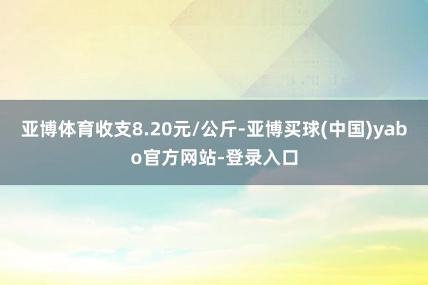 亚博体育收支8.20元/公斤-亚博买球(中国)yabo官方网站-登录入口