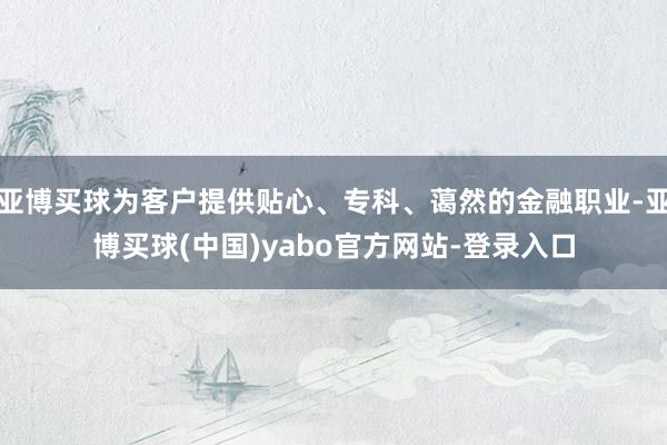 亚博买球为客户提供贴心、专科、蔼然的金融职业-亚博买球(中国)yabo官方网站-登录入口