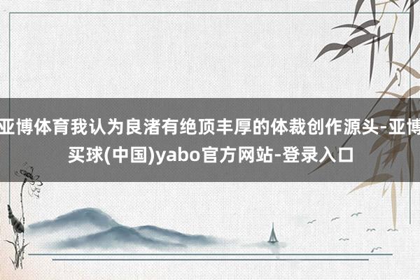 亚博体育我认为良渚有绝顶丰厚的体裁创作源头-亚博买球(中国)yabo官方网站-登录入口