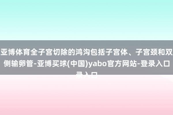 亚博体育全子宫切除的鸿沟包括子宫体、子宫颈和双侧输卵管-亚博买球(中国)yabo官方网站-登录入口