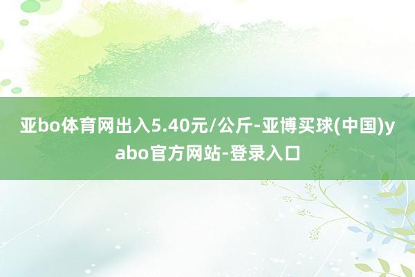 亚bo体育网出入5.40元/公斤-亚博买球(中国)yabo官方网站-登录入口