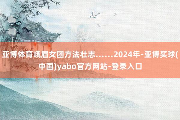 亚博体育峨眉女团方法壮志……2024年-亚博买球(中国)yabo官方网站-登录入口
